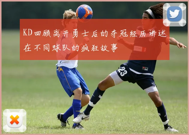 KD回顾离开勇士后的夺冠经历讲述在不同球队的疯狂故事