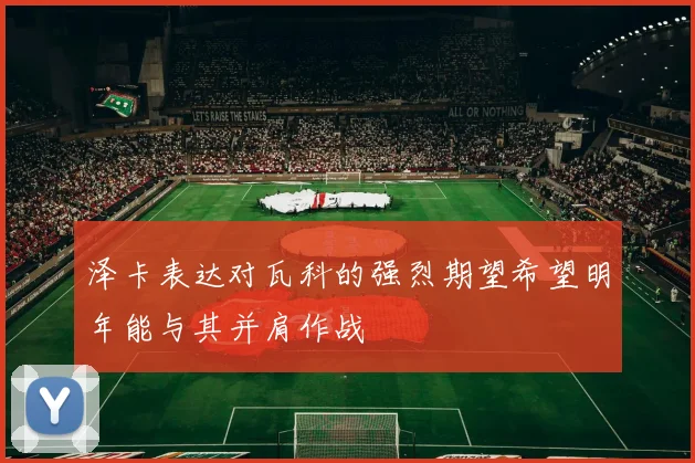 泽卡表达对瓦科的强烈期望希望明年能与其并肩作战