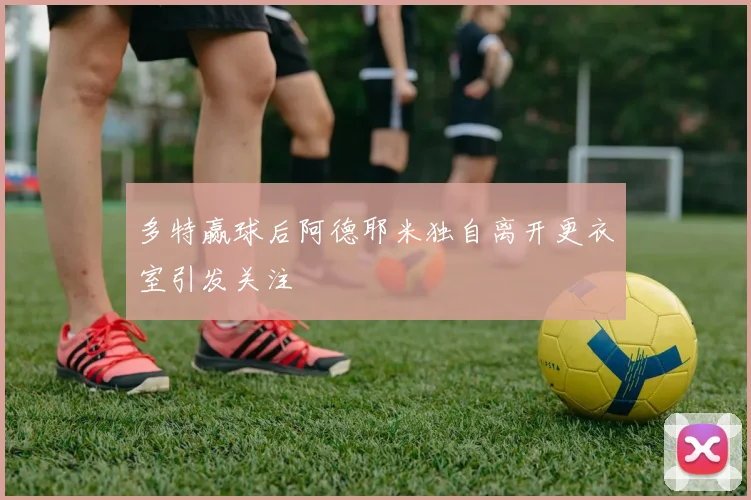 多特赢球后阿德耶米独自离开更衣室引发关注