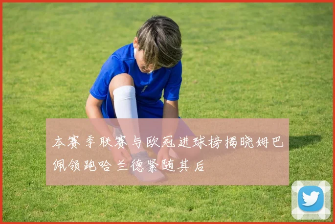 本赛季联赛与欧冠进球榜揭晓姆巴佩领跑哈兰德紧随其后