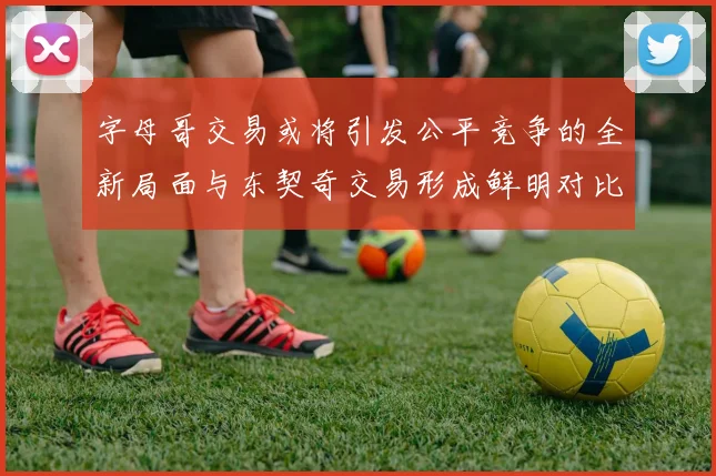 字母哥交易或将引发公平竞争的全新局面与东契奇交易形成鲜明对比
