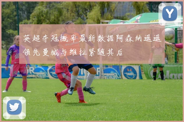 英超夺冠概率最新数据阿森纳遥遥领先曼城与维拉紧随其后