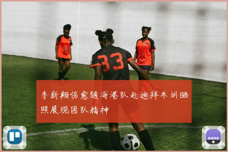 李新翔伤愈随海港队赴迪拜冬训晒照展现团队精神