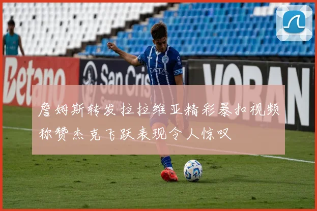詹姆斯转发拉拉维亚精彩暴扣视频称赞杰克飞跃表现令人惊叹