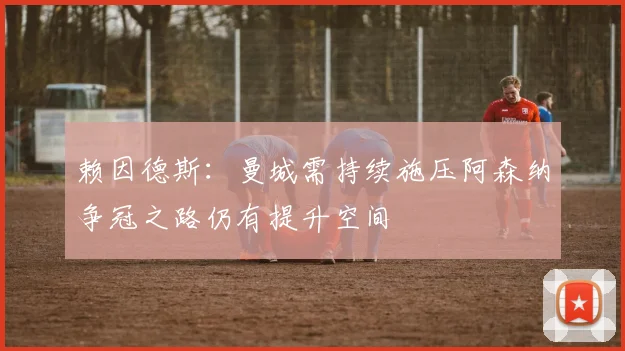赖因德斯：曼城需持续施压阿森纳争冠之路仍有提升空间