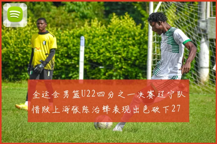 全运会男篮U22四分之一决赛辽宁队惜败上海张陈治锋表现出色砍下27分23篮板5盖帽