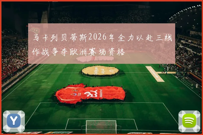 马卡列贝蒂斯2026年全力以赴三线作战争夺欧洲赛场资格