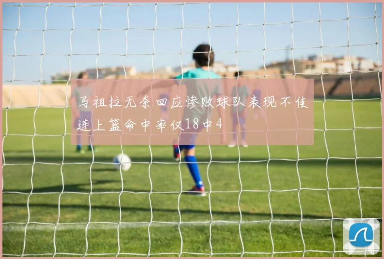 马祖拉无奈回应惨败球队表现不佳连上篮命中率仅18中4