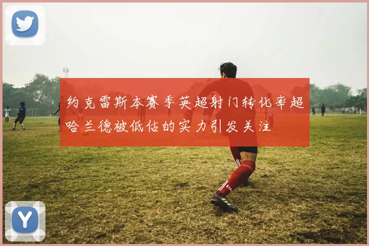约克雷斯本赛季英超射门转化率超哈兰德被低估的实力引发关注