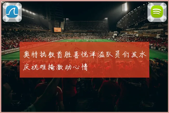 奥特执教首胜喜悦洋溢队员们泼水庆祝难掩激动心情