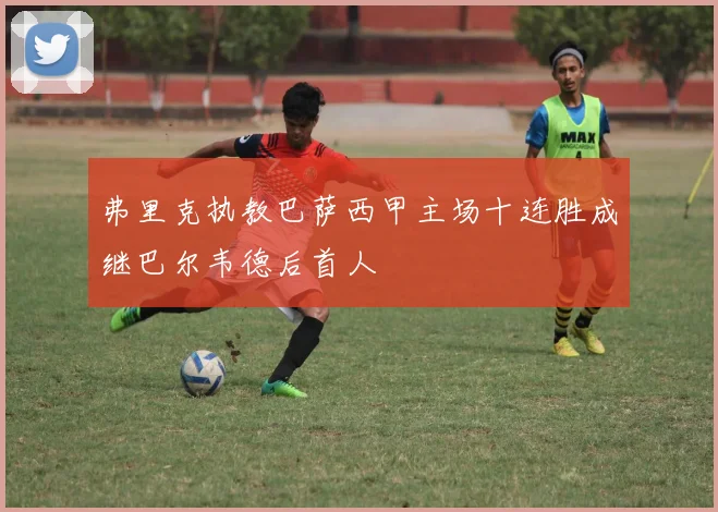 弗里克执教巴萨西甲主场十连胜成继巴尔韦德后首人