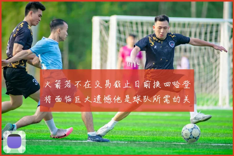 火箭若不在交易截止日前换回哈登将面临巨大遗憾他是球队所需的关键拼图