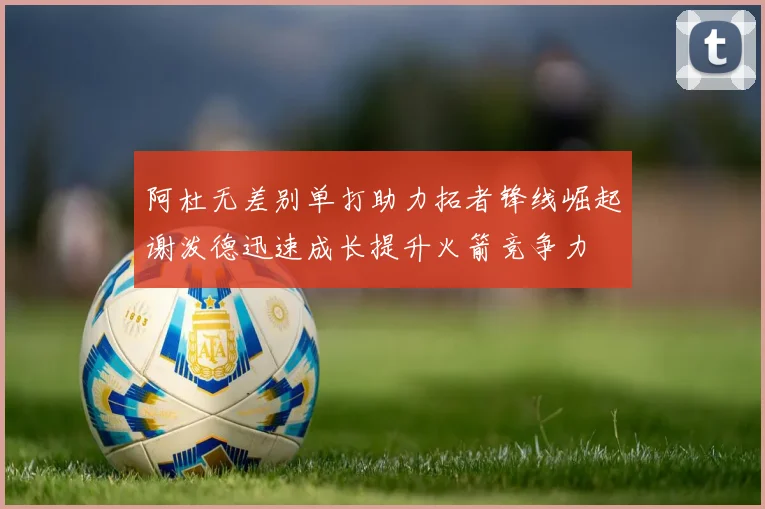 阿杜无差别单打助力拓者锋线崛起谢泼德迅速成长提升火箭竞争力