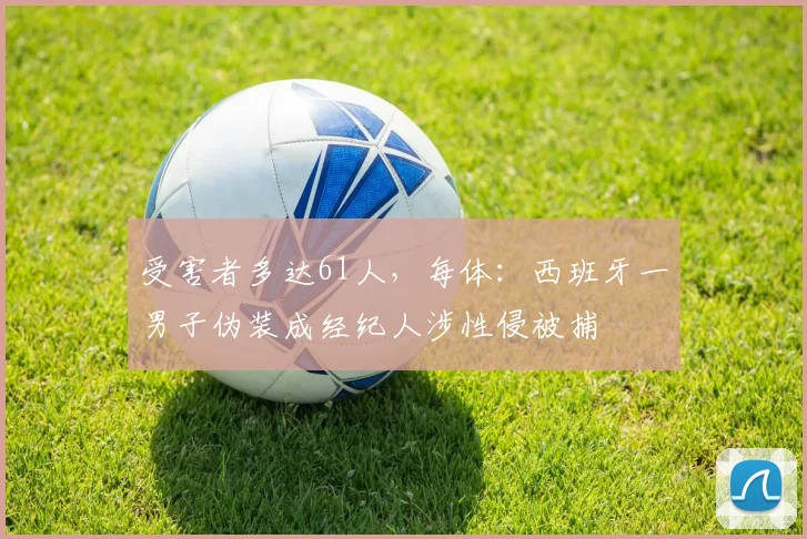 受害者多达61人，每体：西班牙一男子伪装成经纪人涉性侵被捕