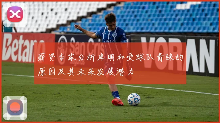 薪资专家分析库明加受球队青睐的原因及其未来发展潜力