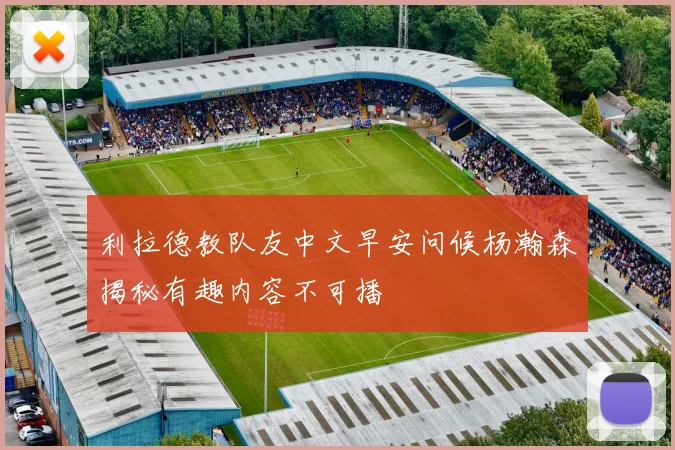 利拉德教队友中文早安问候杨瀚森揭秘有趣内容不可播
