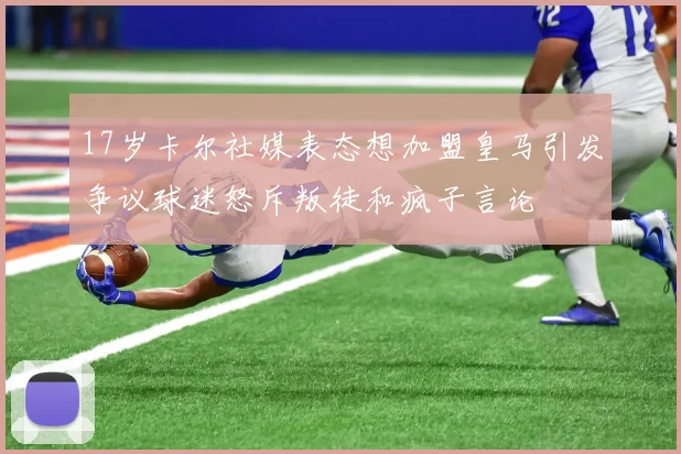 17岁卡尔社媒表态想加盟皇马引发争议球迷怒斥叛徒和疯子言论