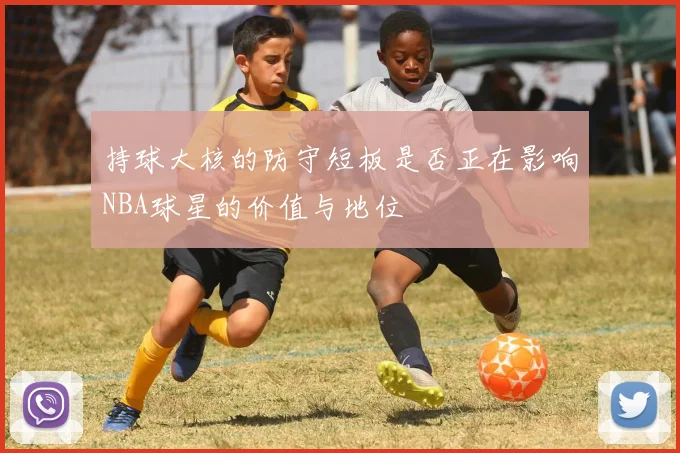 持球大核的防守短板是否正在影响NBA球星的价值与地位