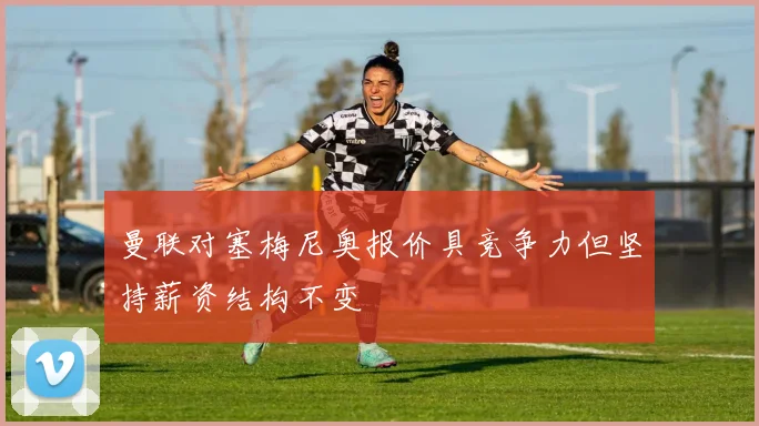 曼联对塞梅尼奥报价具竞争力但坚持薪资结构不变