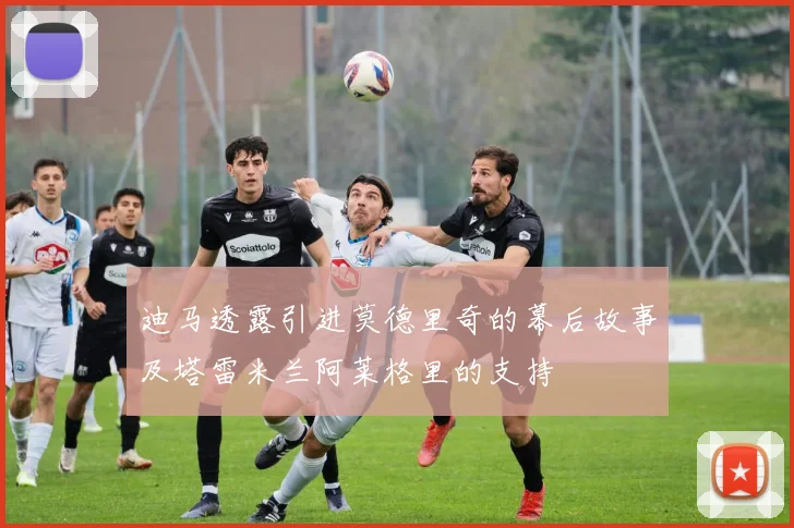 迪马透露引进莫德里奇的幕后故事及塔雷米兰阿莱格里的支持