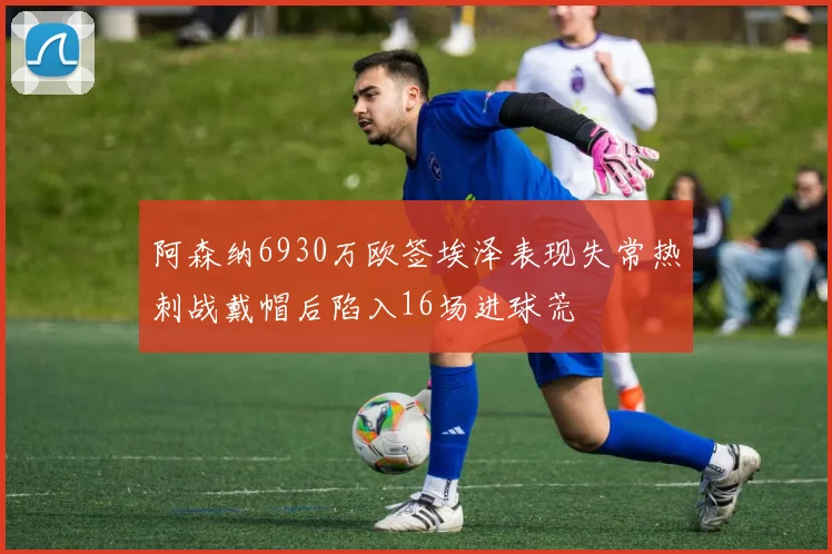 阿森纳6930万欧签埃泽表现失常热刺战戴帽后陷入16场进球荒