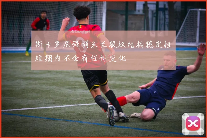 斯卡罗尼强调米兰股权结构稳定性短期内不会有任何变化