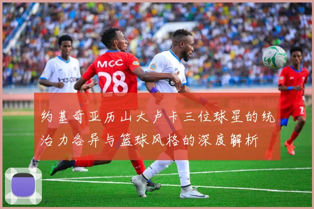 约基奇亚历山大卢卡三位球星的统治力各异与篮球风格的深度解析