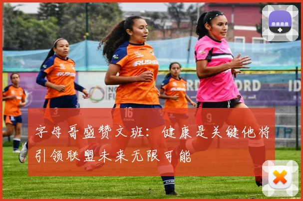 字母哥盛赞文班：健康是关键他将引领联盟未来无限可能