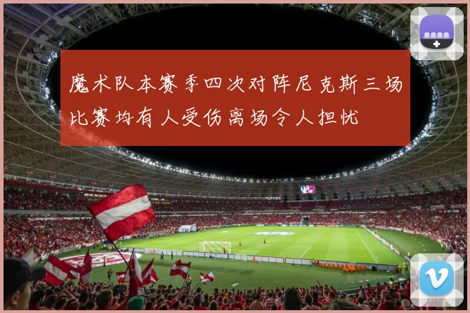 魔术队本赛季四次对阵尼克斯三场比赛均有人受伤离场令人担忧