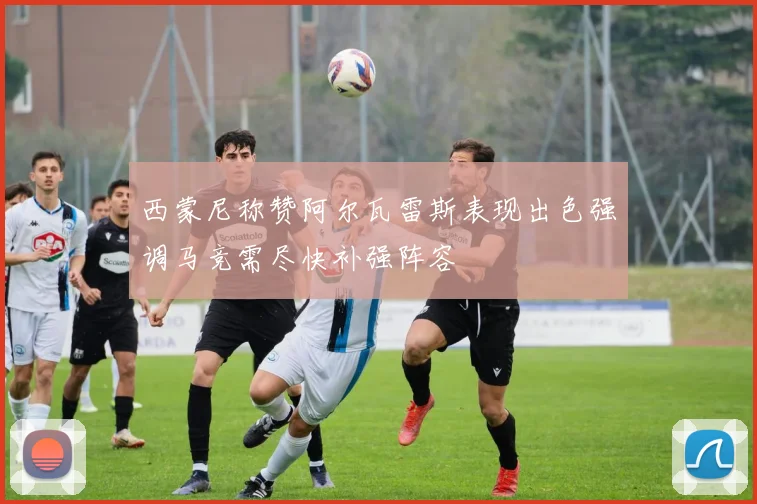 西蒙尼称赞阿尔瓦雷斯表现出色强调马竞需尽快补强阵容