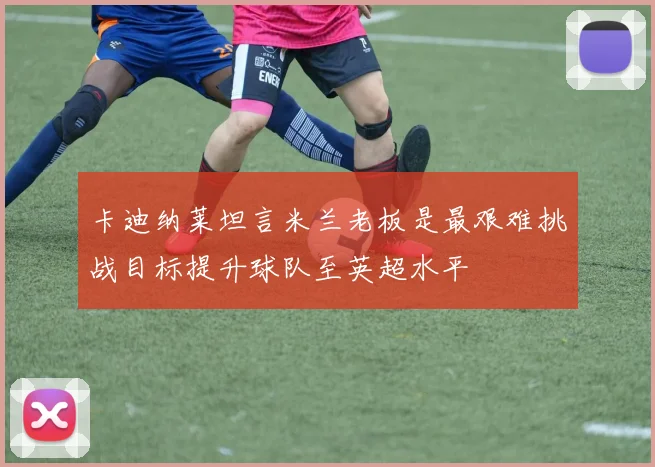 卡迪纳莱坦言米兰老板是最艰难挑战目标提升球队至英超水平
