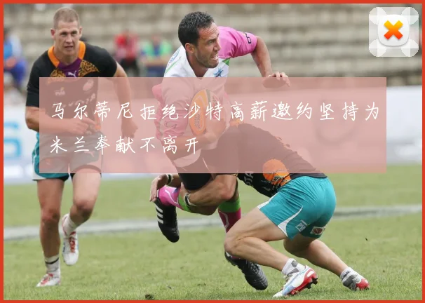 马尔蒂尼拒绝沙特高薪邀约坚持为米兰奉献不离开