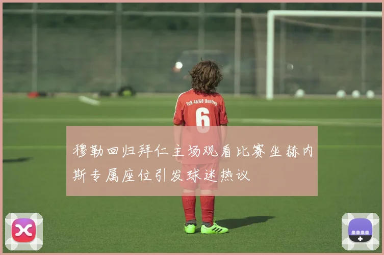穆勒回归拜仁主场观看比赛坐赫内斯专属座位引发球迷热议