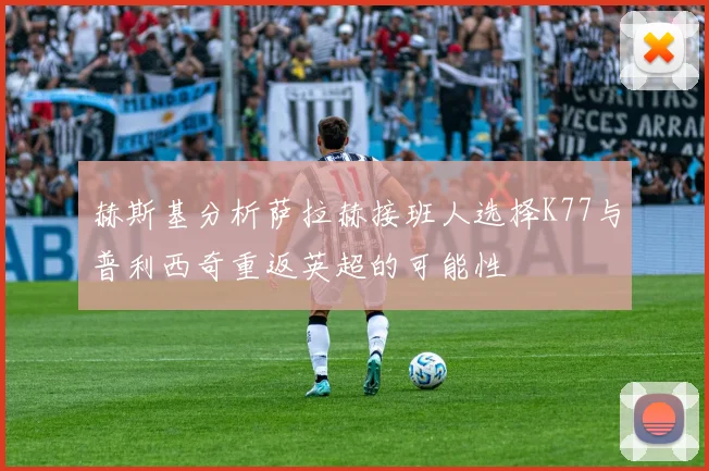 赫斯基分析萨拉赫接班人选择K77与普利西奇重返英超的可能性