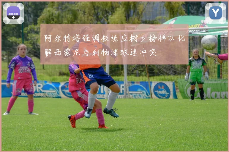 阿尔特塔强调教练应树立榜样以化解西蒙尼与利物浦球迷冲突