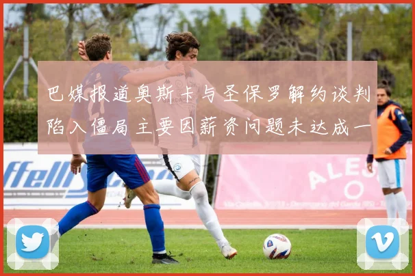 巴媒报道奥斯卡与圣保罗解约谈判陷入僵局主要因薪资问题未达成一致