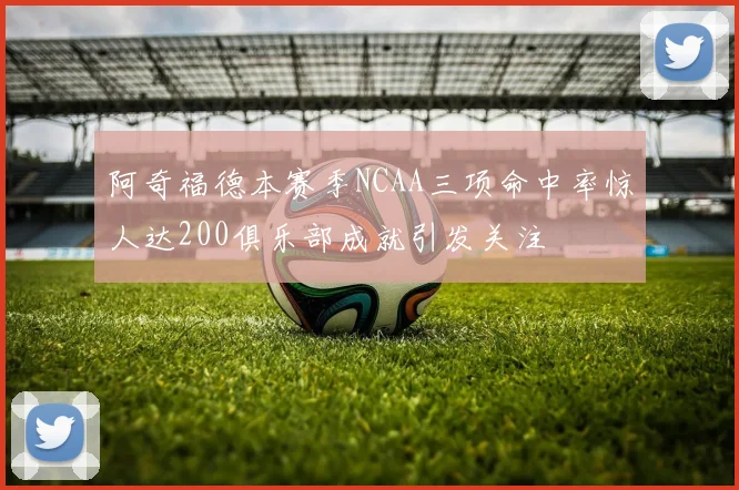 阿奇福德本赛季NCAA三项命中率惊人达200俱乐部成就引发关注