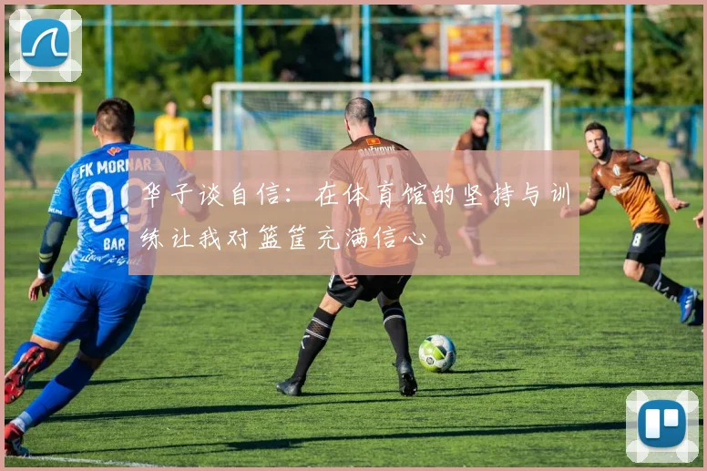 华子谈自信：在体育馆的坚持与训练让我对篮筐充满信心